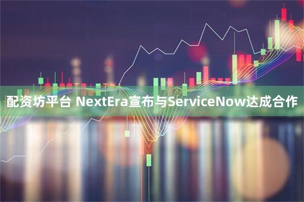 配资坊平台 NextEra宣布与ServiceNow达成合作