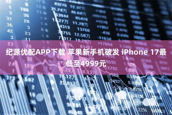 纪源优配APP下载 苹果新手机破发 iPhone 17最低至4999元