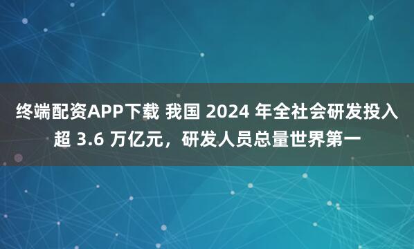终端配资APP下载 我国 2024 年全社会研发投入超 3.6 万亿元，研发人员总量世界第一