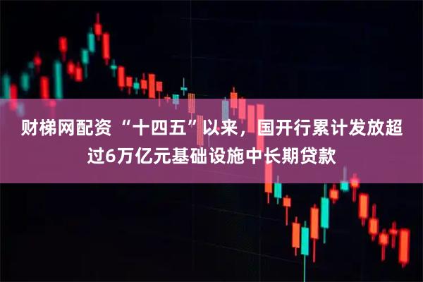 财梯网配资 “十四五”以来，国开行累计发放超过6万亿元基础设施中长期贷款