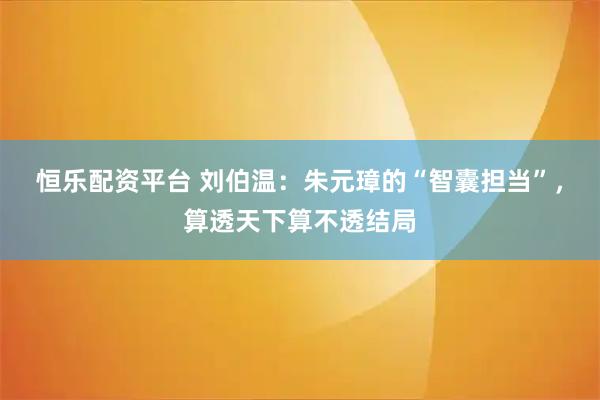 恒乐配资平台 刘伯温：朱元璋的“智囊担当”，算透天下算不透结局
