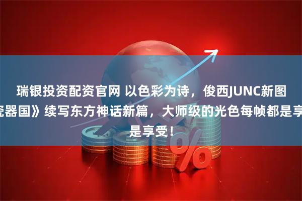 瑞银投资配资官网 以色彩为诗，俊西JUNC新图《瓷器国》续写东方神话新篇，大师级的光色每帧都是享受！