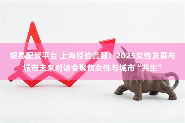 银易配资平台 上海经验亮眼！2025女性发展与城市未来对话会聚焦女性与城市“共生”