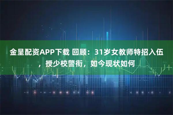 金呈配资APP下载 回顾：31岁女教师特招入伍，授少校警衔，如今现状如何