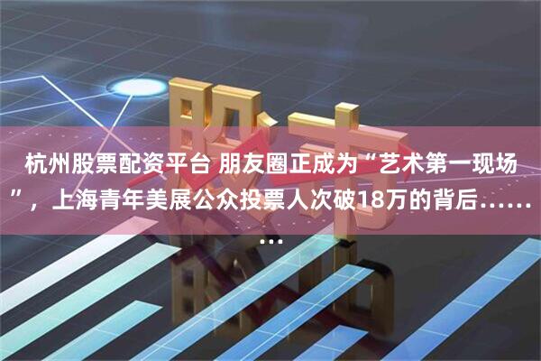 杭州股票配资平台 朋友圈正成为“艺术第一现场”，上海青年美展公众投票人次破18万的背后……