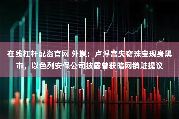 在线杠杆配资官网 外媒：卢浮宫失窃珠宝现身黑市，以色列安保公司披露曾获暗网销赃提议