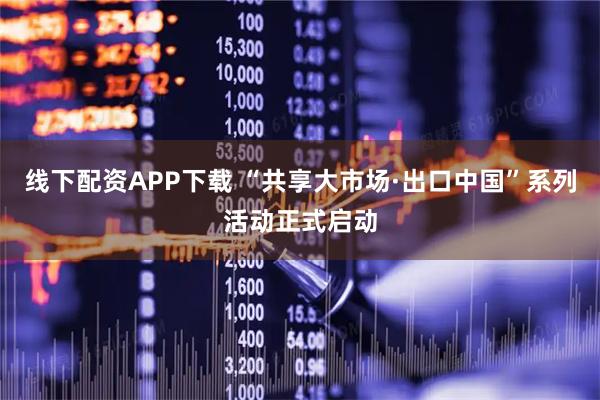 线下配资APP下载 “共享大市场·出口中国”系列活动正式启动