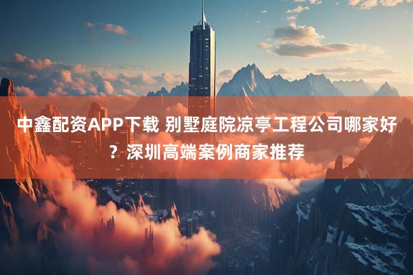 中鑫配资APP下载 别墅庭院凉亭工程公司哪家好?深圳高端案例商家推荐