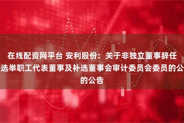在线配资网平台 安利股份:关于非独立董事辞任暨选举职工代表董事及补选董事会审计委员会委员的公告