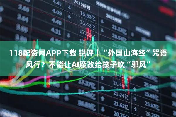 118配资网APP下载 锐评｜“外国山海经”咒语风行？不能让AI魔改给孩子吹“邪风”