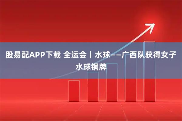 股易配APP下载 全运会丨水球——广西队获得女子水球铜牌