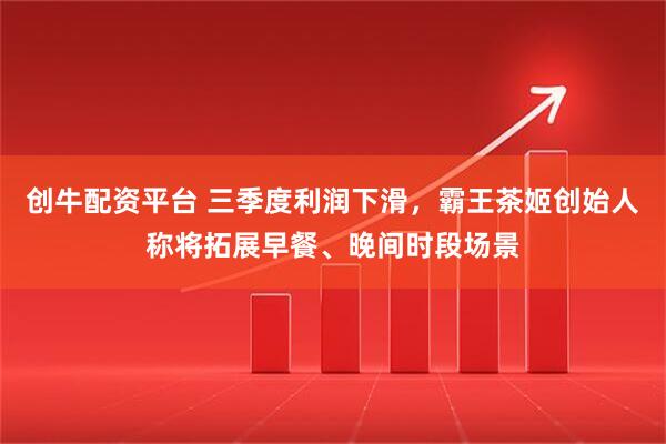 创牛配资平台 三季度利润下滑，霸王茶姬创始人称将拓展早餐、晚间时段场景