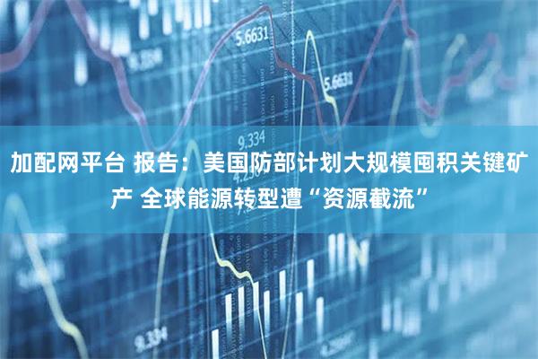 加配网平台 报告：美国防部计划大规模囤积关键矿产 全球能源转型遭“资源截流”