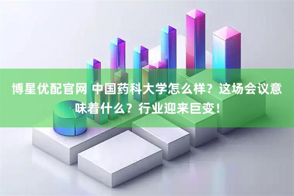 博星优配官网 中国药科大学怎么样？这场会议意味着什么？行业迎来巨变！