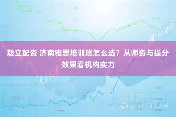 毅立配资 济南雅思培训班怎么选？从师资与提分效果看机构实力