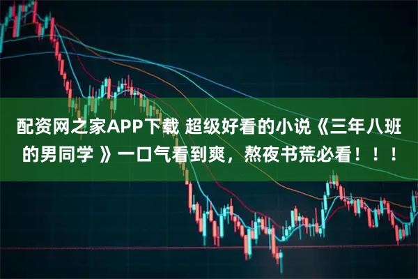 配资网之家APP下载 超级好看的小说《三年八班的男同学 》一口气看到爽，熬夜书荒必看！！！