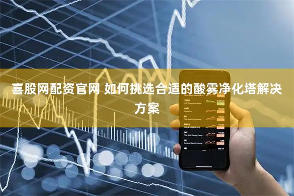 喜股网配资官网 如何挑选合适的酸雾净化塔解决方案