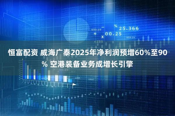 恒富配资 威海广泰2025年净利润预增60%至90% 空港装备业务成增长引擎