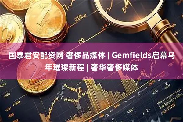 国泰君安配资网 奢侈品媒体 | Gemfields启幕马年璀璨新程 | 奢华奢侈媒体
