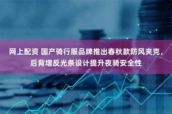 网上配资 国产骑行服品牌推出春秋款防风夹克，后背增反光条设计提升夜骑安全性