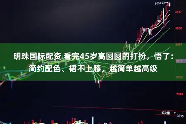 明珠国际配资 看完45岁高圆圆的打扮，悟了：简约配色、裙不上膝，越简单越高级